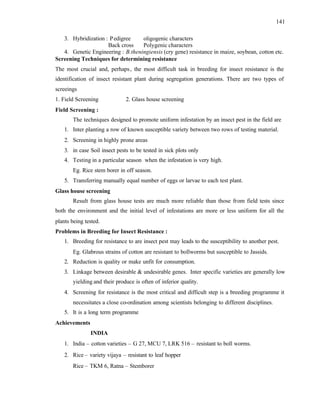 141
3. Hybridization : Pedigree oligogenic characters
Back cross Polygenic characters
4. Genetic Engineering : B.theningiensis (cry gene) resistance in maize, soybean, cotton etc.
Screening Techniques for determining resistance
The most crucial and, perhaps, the most difficult task in breeding for insect resistance is the
identification of insect resistant plant during segregation generations. There are two types of
screeings
1. Field Screening 2. Glass house screening
Field Screening :
The techniques designed to promote uniform infestation by an insect pest in the field are
1. Inter planting a row of known susceptible variety between two rows of testing material.
2. Screening in highly prone areas
3. in case Soil insect pests to be tested in sick plots only
4. Testing in a particular season when the infestation is very high.
Eg. Rice stem borer in off season.
5. Transferring manually equal number of eggs or larvae to each test plant.
Glass house screening
Result from glass house tests are much more reliable than those from field tests since
both the environment and the initial level of infestations are more or less uniform for all the
plants being tested.
Problems in Breeding for Insect Resistance :
1. Breeding for resistance to are insect pest may leads to the susceptibility to another pest.
Eg. Glabrous strains of cotton are resistant to bollworms but susceptible to Jassids.
2. Reduction is quality or make unfit for consumption.
3. Linkage between desirable & undesirable genes. Inter specific varieties are generally low
yielding and their produce is often of inferior quality.
4. Screening for resistance is the most critical and difficult step is a breeding programme it
necessitates a close co-ordination among scientists belonging to different disciplines.
5. It is a long term programme
Achievements
INDIA
1. India – cotton varieties – G 27, MCU 7, LRK 516 – resistant to boll worms.
2. Rice – variety vijaya – resistant to leaf hopper
Rice – TKM 6, Ratna – Stemborer
 