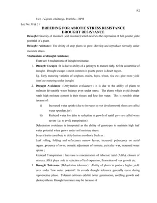 142
Rice –Vajram, chaitanya, Pratibha – BPH
Lec No: 30 & 31
BREEDING FOR ABIOTIC STRESS RESISTANCE
DROUGHT RESISTANCE
Drought: Scarcity of moisture (soil moisture) which restricts the expression of full genetic yield
potential of a plant.
Drought resistance: The ability of crop plants to grow, develop and reproduce normally under
moisture stress.
Mechanisms of drought resistance
There are 4 mechanisms of drought resistance.
1. Drought Escapes : It is due to ability of a genotype to mature early, before occurrence of
drought. Drought escape is most common is plants grown is desert region.
Eg. Early maturing varieties of sorghum, maize, bajra, wheat, rice etc; give more yield
than late maturing under drought.
2. Drought Avoidance (Dehydration avoidance) : It is due to the ability of plants to
maintain favourable water balance even under stress. The plants which avoid drought
retain high moisture content is their tissues and lose less water. This is possible either
because of :
i) Increased water uptake (due to increase in root development) plants are called
water spenders.(or)
ii) Reduced water loss (due to reduction in growth of aerial parts are called water
savers (i.e. to avoid transpiration)
Dehydration avoidance is interpreted as the ability of genotypes to maintain high leaf
water potential when grown under soil moisture stress:
Several traits contribute to dehydration avoidance Such as :
Leaf rolling, folding and reflectance narrow leaves, increased pubescence on aerial
organs, presence of awns, osmatic adjustment of stomata, cuticular wax, increased water
uptake ;
Reduced Transpiration : Inc rease is concentration of Abscisic Acid (ABA), closure of
stomata, ABA plays role in reduction of leaf expansion, Promotion of root growth etc.
3. Drought Tolerance (Dehydration tolerance) : Ability of plants to produce higher yield
even under ‘low water potential’. In cereals drought tolerance generally occur during
reproductive phase. Tolerant cultivars exhibit better germination, seedling growth and
photosynthesis. Drought tolerance may be because of
 