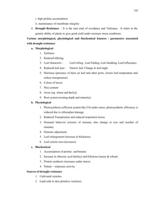 143
i. high proline accumulation
ii. maintenance of membrane integrity
4. Drought Resistance : It is the sum total of avoidance and Tolerance. It refers to the
genetic ability of plants to give good yield under moisture stress conditions.
Various morphological, physiological and biochemical features / parameters associated
with drought resistance
a. Morphological
1. Earliness
2. Reduced tillering
3. Leaf characters : Leaf rolling , Leaf folding, Leaf shedding, Leaf reflectance
4. Reduced leaf area : Narrow leaf, Change in leaf angle
5. Hairiness (presence of hairs on leaf and other parts, lowers leaf temperature and
reduce transpiration)
6. Colour of leaves
7. Wax content
8. Awns (eg. wheat and barley)
9. Root system (rooting depth and intensity)
b. Physiological
1. Photosynthesis (efficient system like C4) under stress, photosynthetic efficiency is
reduced due to chloroplast damage.
2. Reduced Transpiration and reduced respiration losses
3. Stomatal behavior (closure of stomata, also change in size and number of
stomata)
4. Osmotic adjustment
5. Leaf enlargement (increase in thickness)
6. Leaf cuticle wax (increases)
c. Biochemical
1. Accumulation of proline and betaine
2. Increase in Abscisic acid (barley) and Ethylene (maize & wheat)
3. Protein synthesis (increases under stress)
4. Nitrate – reductase activity
Sources of drought resistance
1. Cultivated varieties
2. Land (old or desi p
rimitive varieties)
 