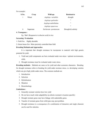 145
For example :
S.No. Crop Wild sps Resistant to
i Wheat Aegilops. variabilis drought
Aegilops speltoides "
Aegilops umbellulata "
Aegilops squarrosa "
ii Sugarcane Sacharum. spontaneam Drought & salinity
4. Transgenes :
Eg. ‘Rab’ (Responsive to abscisic acid) in rice
Screening / Evaluation
1. Field Env. Highly desirable
2. Green house Env. More precisely controlled than field
Breeding Methods and Approaches
It is important that drought resistance be incorporate in material with high genetic
potential for yield.
1. Yield and yield components are best evaluated under non stress / optimal environments,
while
2. Drought resistance must be evaluated under water stress.
Breeding methods : Methods are same as for yield and other economic characters. Breeding
for drought resistance refers to breeding for yield under moisture stress, i.e. developing varieties
which can give high yields under stress. The common methods are
1. Introduction
2. Selection
3. Hybridization
4. Mutation
5. Biotechnology
Limitations :
1. Generally resistant varieties have low yield
2. Do not have much wider adaptability (as abiotic resistant is location specific)
3. Drought resistant genes may have linkage with undesirable genes.
4. Transfer of resistant genes from wild types may post problem.
5. Drought resistance is a consequence of a combination of characters and single character
can be used for selection.
 