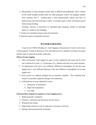 146
6. Measurement of many drought resistant traits is difficult and problematic, since virtually
all the useful drought resistant traits are under polygenic control. (So pedigree method
most common). But if resistant genes is from agronomically inferior race then 1-2
backcrossing with cultivated type in made. If resistance gene is from wild species-go for
backcrossing breeding.
Generally selection is performed on individual plant progenies instead of individual
plants (i.e. similar to line breeding)
7. Creation of controlled moisture stress Environments
8. Selection require considerable resources
WATER LOGGING
As per Levitt (1980 b) flooding (i.e. water logging) is the presence of water in soil excess
of field capacity. It leads to deficiency of O2 and build up of Co2, Ethylene and other toxic gases
and this leads to reduction in aerobic respiration.
Effects of water logging:
1. Once soil becomes water logged, air space in soil is displaced with water, the O2 in the
soil in dissolved in water. i.e. O2 decreases; Co2 ethylene and other toxic gases increases.
2. O2 replacement in the soil is very inefficient. Diffusion of atmospheric O2 into the water
logged soils is very inefficient (because of the slow diffusion of atmospheric O2 to water
logged soil).
3. Root systems are suddenly plunged into an anaerobic condition. This switching from
aerobic to anaerobic respiration disrupts root metabolism.
4. Carbohydrates level get depletedit is due to
a. Dissipation of metabolism
b. High water temperature
c. Low light
Characteristics of plants in response to water logging stress :
1. Reduced growth / elongation.
2. Chlorosis, senescence and abscission of lower leaves
3. Wilting & leaf curling
4. Hypertrophy (increase in size of organ due to increase in cell size)
5. Epinasty (downward growth of petioles)
 