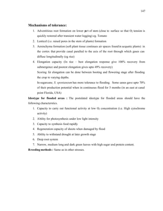 147
Mechanisms of tolerance:
1. Adventitious root formation on lower p
art of stem (close to surface so that O2 tension is
quickly restored after transient water logging) eg. Tomato
2. Lenticel (i.e. raised pores in the stem of plants) formation
3. Aerenchyma formation (soft plant tissue continues air spaces found in acquatic plants) in
the cortex that provide canal paralled to the axis of the root through which gases can
diffuse longitudinally (eg. rice)
4. Elongation capacity (In rice – best elongation response give 100% recovery from
submergence and poorest elongation gives upto 49% recovery)
Scoring for elongation can be done between booting and flowering stage after flooding
the crop to varying depths.
In sugarcane, S. spontaneum has more tolerance to flooding. Some canes gave upto 70%
of their production potential when in continuous flood for 5 months (in an east at canal
point Florida, USA)
Ideotype for flooded areas : The postulated ideotype for flooded areas should have the
following characterstics.
1. Capacity to carry out functional activity at low O2 concentration (i.e. High cytochrome
activity)
2. Ability for photosynthesis under low light intensity
3. Capacity to synthesis food rapidly
4. Regeneration capacity of shoots when damaged by flood
5. Ability to withstand drought at later growth stage
6. Deep root system
7. Narrow, medium long and dark green leaves with high sugar and protein content.
Breeding methods : Same as in other stresses.
 