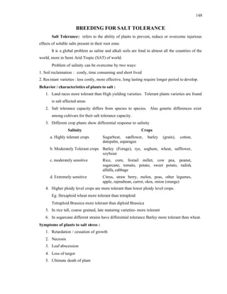 148
BREEDING FOR SALT TOLERANCE
Salt Tolerance: refers to the ability of plants to prevent, reduce or overcome injurious
effects of soluble salts present in their root zone.
It is a global problem as saline and alkali soils are fond in almost all the countries of the
world, more in Semi Arid Tropic (SAT) of world.
Problem of salinity can be overcome by two ways:
1. Soil reclaimation : costly, time consuming and short lived
2. Resistant varieties : less costly, more effective, long lasting require longer period to develop.
Behavior / characteristics of plants to salt :
1. Land races more tolerant than High yielding varieties. Tolerant plants varieties are found
is salt affected areas
2. Salt tolerance capacity differs from species to species. Also genetic differences exist
among cultivars for their salt tolerance capacity.
3. Different crop plants show differential response to salinity
Salinity Crops
a. Highly tolerant crops Sugarbeat, sunflower, barley (grain), cotton,
datepalm, asparagus
b. Moderately Tolerant crops Barley (Forage), rye, soghum, wheat, safflower,
soybean
c. moderately sensitive Rice, corn, foxtail millet, cow pea, peanut,
sugarcane, tomato, potato, sweet potato, radish,
alfalfa, cabbage
d. Extremely sensitive Citrus, straw berry, melon, peas, other legumes,
apple, rajmabean, carrot, okra, onion (orange)
4. Higher ploidy level crops are more tolerant than lower ploidy level crops.
Eg. Hexaploid wheat more tolerant than tetraploid
Tetraploid Brassica more tolerant than diploid Brassica
5. In rice tall, coarse grained, late maturing varieties- more tolerant
6. In sugarcane different strains have differential tolerance Barley more tolerant than wheat.
Symptoms of plants to salt stress :
1. Retardation / cessation of growth
2. Necrosis
3. Leaf abscession
4. Loss of turgor
5. Ultimate death of plant
 
