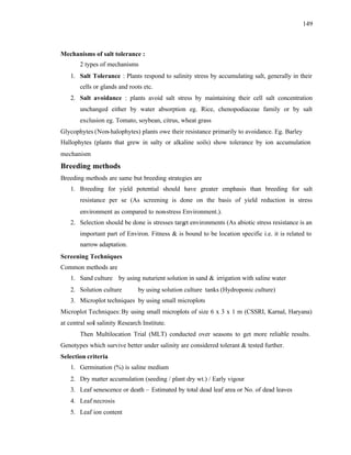 149
Mechanisms of salt tolerance :
2 types of mechanisms
1. Salt Tolerance : Plants respond to salinity stress by accumulating salt, generally in their
cells or glands and roots etc.
2. Salt avoidance : plants avoid salt stress by maintaining their cell salt concentration
unchanged either by water absorption eg. Rice, chenopodiaceae family or by salt
exclusion eg. Tomato, soybean, citrus, wheat grass
Glycophytes (Non-halophytes) plants owe their resistance primarily to avoidance. Eg. Barley
Hallophytes (plants that grew in salty or alkaline soils) show tolerance by ion accumulation
mechanism
Breeding methods
Breeding methods are same but breeding strategies are
1. Breeding for yield potential should have greater emphasis than breeding for salt
resistance per se (As screening is done on the basis of yield reduction in stress
environment as compared to non-stress Environment.).
2. Selection should be done is stresses target environments (As abiotic stress resistance is an
important part of Environ. Fitness & is bound to be location specific i.e. it is related to
narrow adaptation.
Screening Techniques
Common methods are
1. Sand culture by using nuturient solution in sand & irrigation with saline water
2. Solution culture by using solution culture tanks (Hydroponic culture)
3. Microplot techniques by using small microplots
Microplot Techniques:By using small microplots of size 6 x 3 x 1 m (CSSRI, Karnal, Haryana)
at central soil salinity Research Institute.
Then Multilocation Trial (MLT) conducted over seasons to get more reliable results.
Genotypes which survive better under salinity are considered tolerant & tested further.
Selection criteria
1. Germination (%) is saline medium
2. Dry matter accumulation (seeding / plant dry wt.) / Early vigour
3. Leaf senescence or death – Estimated by total dead leaf area or No. of dead leaves
4. Leaf necrosis
5. Leaf ion content
 