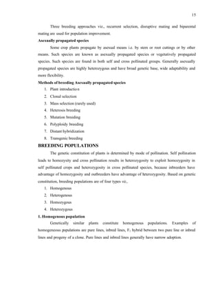 15
Three breeding approaches viz., recurrent selection, disruptive mating and biparental
mating are used for population improvement.
Asexually propagated species
Some crop plants propagate by asexual means i.e. by stem or root cuttings or by other
means. Such species are known as asexually propagated species or vegetatively propagated
species. Such species are found in both self and cross pollinated groups. Generally asexually
propagated species are highly heterozygous and have broad genetic base, wide adaptability and
more flexibility.
Methods of breeding Asexually propagated species
1. Plant introduction
2. Clonal selection
3. Mass selection (rarely used)
4. Heterosis breeding
5. Mutation breeding
6. Polyploidy breeding
7. Distant hybridization
8. Transgenic breeding
BREEDING POPULATIONS
The genetic constitution of plants is determined by mode of pollination. Self pollination
leads to homozysity and cross pollination results in heterozygosity to exploit homozygosity in
self pollinated crops and heterozygosity in cross pollinated species, because inbreeders have
advantage of homozygosity and outbreeders have advantage of h
eterozygosity. Based on genetic
constitution, breeding populations are of four types viz.,
1. Homogenous
2. Heterogenous
3. Homozygous
4. Heterozygous
1. Homogenous population
Genetically similar plants constitute homogenous populations. Examples of
homogeneous populations are pure lines, inbred lines, F1 hybrid between two pure line or inbred
lines and progeny of a clone. Pure lines and inbred lines generally have narrow adoption.
 