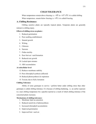 151
COLD TOLERANCE
When temperatures remain above-freezing i.e. >00
C to <100
-150
C it is called chilling
When temperature. remain below freezing i.e.<00
C it is called Freezing.
A. Chilling Resistance:
Chilling sensitive plants are typically tropical plants. Temperate plants are generally
tolerant to chilling injury.
Effects of chilling stress on plants :
1. Reduced germination
2. Poor seedling establishment
3. Stunted growth
4. Wilting
5. Chlorosis
6. Necrosis
7. Pollen sterility
8. Poor fruit set / seed formation
9. Reduced root growth
10. Locked open stomato
11. ABA accumulation
At subcellular level
12. Reduces membrane stability
13. Poor chlorophyll synthesis (affected)
14. Reduced photosynthesis & respiration
15. Toxicity due to H2O2 formation
Chilling Tolerance
Ability of some genotypes to survive / perform better under chilling stress than other
genotypes is called chilling tolerance. It is because of chilling hardening, i.e. an earlier exposure
to a near chilling temperature for a specifie d period as a result of which chilling tolerance of the
concerned plants increases.
Mechanisms of chilling tolerance:
1. Membrane lipid un-saturation
2. Reduced sensitivity of photosynthesis
3. Increased chlorophyll accumulation
4. Improved germination
5. Improved fruit / seed set
 