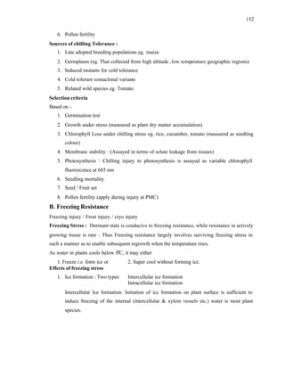 152
6. Pollen fertility
Sources of chilling Tolerance :
1. Late adopted breeding populations eg. maize
2. Germplasm (eg. That collected from high altitude ,low temperature geographic regions)
3. Induced mutants for cold tolerance
4. Cold tolerant somaclonal variants
5. Related wild species eg. Tomato
Selection criteria
Based on -
1. Germination test
2. Growth under stress (measured as plant dry matter accumulation)
3. Chlorophyll Loss under chilling stress eg. rice, cucumber, tomato (measured as seedling
colour)
4. Membrane stability : (Assayed in terms of solute leakage from tissues)
5. Photosynthesis : Chilling injury to photosynthesis is assayed as variable chlorophyll
fluorescence at 685 nm
6. Seedling mortality
7. Seed / Fruit set
8. Pollen fertility (apply during injury at PMC)
B. Freezing Resistance
Freezing injury / Frost injury / cryo injury
Freezing Stress : Dormant state is conducive to freezing resistance, while resistance in actively
growing tissue is rare : Thus Freezing resistance largely involves surviving freezing stress in
such a manner as to enable subsequent regrowth when the temperature rises.
As water in plants cools below 0
0
C, it may either
1. Freeze i.e. form ice or 2. Super cool without forming ice.
Effects of freezing stress
1. Ice formation : Two types Intercellular ice formation
Intracellular ice formation
Intercellular Ice formation: Initiation of ice formation on plant surface is sufficient to
induce freezing of the internal (intercellular & xylem vessels etc.) water is most plant
species.
 
