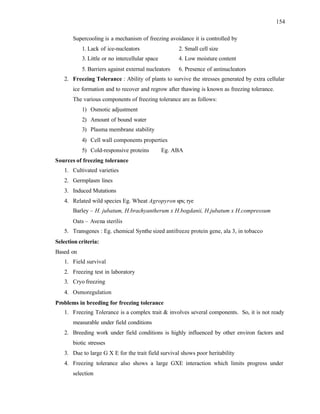 154
Supercooling is a mechanism of freezing avoidance it is controlled by
1. Lack of ice-nucleators 2. Small cell size
3. Little or no intercellular space 4. Low moisture content
5. Barriers against external nucleators 6. Presence of antinucleators
2. Freezing Tolerance : Ability of plants to survive the stresses generated by extra cellular
ice formation and to recover and regrow after thawing is known as freezing tolerance.
The various components of freezing tolerance are as follows:
1) Osmotic adjustment
2) Amount of bound water
3) Plasma membrane stability
4) Cell wall components properties
5) Cold-responsive proteins Eg. ABA
Sources of freezing tolerance
1. Cultivated varieties
2. Germplasm lines
3. Induced Mutations
4. Related wild species Eg. Wheat Agropyron sps; rye
Barley – H. jubatum, H.brachyantherum x H.bogdanii, H.jubatum x H.compressum
Oats – Avena sterilis
5. Transgenes : Eg. chemical Synthe sized antifreeze protein gene, ala 3, in tobacco
Selection criteria:
Based on
1. Field survival
2. Freezing test in laboratory
3. Cryo freezing
4. Osmoregulation
Problems in breeding for freezing tolerance
1. Freezing Tolerance is a complex trait & involves several components. So, it is not ready
measurable under field conditions
2. Breeding work under field conditions is highly influenced by other environ factors and
biotic stresses
3. Due to large G X E for the trait field survival shows poor heritability
4. Freezing tolerance also shows a large GXE interaction which limits progress under
selection
 