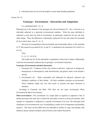 155
5. Laboratorytests are yet to be developed to screen large breeding population
Lecture. No. 32
Genotype – Environment – Interaction and Adaptation
It is established thatP = G + E,
Phenotype (p) is the function of the genotype (G) and environment (E). this is relevant to an
individual subjected to a particular environmental condition. When the same individual is
subjected to more than one kind of environment, its phenotypic expression for any trait may
often change. Then, the differences is phenotypic expression for any trait cannot be accounted
for by G and E alone, since P > G + E.
This lack of correspondence between heritable and non-heritable effects, or the remainder
of ‘P’ that cannot be accounted for by ‘G and ‘E’, is attributed to the interaction of G with E (i.e.
G X E).
Then
P = G + E + (G X E)
This holds true for all the individuals or populations which tend to behave differentially
in diverse environmental conditions due to genotype x environment interaction.
Genotypes, Environments and their Interaction
1. Genotypes (G) : Comprises all the crop varieties (cultivars), improved or unimproved,
homogeneous or heterogeneous, under domestication, and genetic stocks in the breeder’s
nursery.
2. Environments (E) : Plants surrounded and influenced by physical, chemical and
biological conditions of their habitat. All these conditions constitute an environment.
These conditions might vary over time (years or seasons) and space (locations or
altitudes).
According to Comstock and Moll, 1963 there are two types environments Micro
Environment & Macro Environment.
Micro -environment : The environment of a single plant or organism as opposed to that of
another growing at the same time in almost the same place is known as micro environment. Each
member of a population is subjected to a specific environment of its own. The individual itself
contributes to its environment by way of maintaining a certain level of temperature and humidity
around it. This micro environ differ from one individual to another in a pop. And includes solar
radiation, disease and pest incidence and soil factors and weather fluctuations.
 