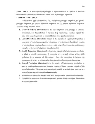 157
ADAPTATION : It is the capacity of genotypes to adjust themselves in a specific or particular
environmental condition, so as to reach a certain level of phenotypic expression.
TYPES OF ADAPTATION
There are four types of adaptation, viz., (1) specific genotypic adaptation, (2) general
genotypic adaptation, (3) specific population adaptation and (4) general population adaptation.
These are briefly described below.
1. Specific Genotypic Adaptation: It is the close adaptation of a genotype to a limited
environment. For the production of rice in a deep water area; a variety’s capacity for
rapid inter-node elongation is an essential feature of its specific adaptation.
2. General Genotypic Adaptation: It refers to the capacity of a genotype to produce a
wide range of phenotypes compatible with a range of environments. Semi-dwarf varieties
of wheat and rice which can be grown over a wide range of environmental conditions are
examples of this type of adaptation (i.e., adaptability).
3. Specific Population Adaptation: It refers to the capacity of a heterogeneous population
to adapt to specific environment. A composite or a varietal mixture giving stable
production is an example of this category. Here the competition is between the
components of variety or mixture rather than adaptation of components themselves.
4. General Population Adaptation: It is the capacity of heterogeneous populations to
adapt to a variety of environments. Synthetic varieties of forage crops are example of this
type of adaptation. This property of adaptation is specific to an individual genotype or a
group of genotypes and is termed as homeostasis.
1. Morphological adaptation : Growth habit, stalk strength, radial symmetry of rhizome etc.
2. Physiological adaptation : Resistance to parasites, greater ability to compete for nutrients
or to stand desiccation.
 