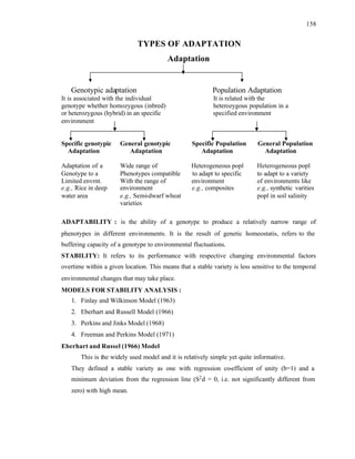 158
TYPES OF ADAPTATION
Adaptation
Genotypic adaptation Population Adaptation
It is associated with the individual It is related with the
genotype whether homozygous (inbred) heterozygous population in a
or heterozygous (hybrid) in an specific specified environment
environment
Specific genotypic General genotypic Specific Population General Population
Adaptation Adaptation Adaptation Adaptation
Adaptation of a Wide range of Heterogeneous popl Heterogeneous popl
Genotype to a Phenotypes compatible to adapt to specific to adapt to a variety
Limited envrnt. With the range of environment of environments like
e.g., Rice in deep environment e.g., composites e.g., synthetic varities
water area e.g., Semi-dwarf wheat popl in soil salinity
varieties
ADAPTABILITY : is the ability of a genotype to produce a relatively narrow range of
phenotypes in different environments. It is the result of genetic homeostatis, refers to the
buffering capacity of a genotype to environmental fluctuations.
STABILITY: It refers to its performance with respective changing environmental factors
overtime within a given location. This means that a stable variety is less sensitive to the temporal
environmental changes that may take place.
MODELS FOR STABILITY ANALYSIS :
1. Finlay and Wilkinson Model (1963)
2. Eberhart and Russell Model (1966)
3. Perkins and Jinks Model (1968)
4. Freeman and Perkins Model (1971)
Eberhart and Russel (1966) Model
This is the widely used model and it is relatively simple yet quite informative.
They defined a stable variety as one with regression co-efficient of unity (b=1) and a
minimum deviation from the regression line (S2
d = 0, i.e. not significantly different from
zero) with high mean.
 