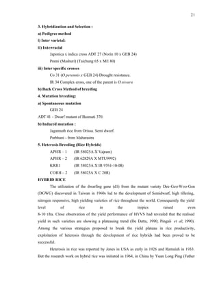 21
3. Hybridization and Selection :
a) Pedigree method
i) Inter varietal:
ii) Inter
-racial
Japonica x indica cross ADT 27 (Norin 10 x GEB 24)
Ponni (Mashuri) (Taichung 65 x ME 80)
iii) Inter specific crosses
Co 31 (O.perennis x GEB 24) Drought resistance.
IR 34 Complex cross, one of the parent is O.nivara
b) Back Cross Method of breeding
4. Mutation breeding:
a) Spontaneous mutation
GEB 24
ADT 41 - Dwarf mutant of Basmati 370.
b) Induced mutation :
Jagannath rice from Orissa. Semi dwarf.
Parbhani - from Maharastra
5. Heterosis Breeding (Rice Hybrids)
APHR – 1 (IR 58025A X Vajram)
APHR – 2 (IR 62829A X MTU9992)
KRH1 (IR 58025A X IR 9761-10-IR)
CORH – 2 (IR 58025A X C 20R)
HYBRID RICE
The utilization of the dwarfing gene (d1) from the mutant variety Dee-Geo-Woo-Gen
(DGWG) discovered in Taiwan in 1960s led to the development of Semidwarf, high tillering,
nitrogen responsive, high yielding varieties of rice throughout the world. Consequently the yield
level of rice in the tropics raised even
8-10 t/ha. Close observation of the yield performance of HYVS had revealed that the realised
yield in such varieties are showing a plateauing trend (De Datta, 1990; Pingali et al; 1990).
Among the various strategies proposed to break the yield plateau in rice productivity,
exploitation of heterosis through the development of rice hybrids had been proved to be
successful.
Heterosis in rice was reported by Jones in USA as early in 1926 and Ramaiah in 1933.
But the research work on hybrid rice was initiated in 1964, in China by Yuan Long Ping (Father
 