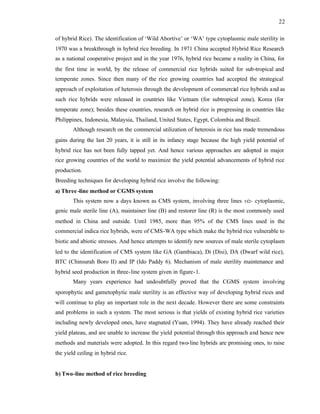 22
of hybrid Rice). The identification of ‘Wild Abortive’ or ‘WA’ type cytoplasmic male sterility in
1970 was a breakthrough in hybrid rice breeding. In 1971 China accepted Hybrid Rice Research
as a national cooperative project and in the year 1976, hybrid rice became a reality in China, for
the first time in world, by the release of commercial rice hybrids suited for sub-tropical and
temperate zones. Since then many of the rice growing countries had accepted the strategical
approach of exploitation of heterosis through the development of commercial rice hybrids and as
such rice hybrids were released in countries like Vietnam (for subtropical zone), Korea (for
temperate zone); besides these countries, research on hybrid rice is progressing in countries like
Philippines, Indonesia, Malaysia, Thailand, United States, Egypt, Colombia and Brazil.
Although research on the commercial utilization of heterosis in rice has made tremendous
gains during the last 20 years, it is still in its infancy stage because the high yield potential of
hybrid rice has not been fully tapped yet. And hence various approaches are adopted in major
rice growing countries of the world to maximize the yield potential advancements of hybrid rice
production.
Breeding techniques for developing hybrid rice involve the following:
a) Three -line method or CGMS system
This system now a days known as CMS system, involving three lines viz- cytoplasmic,
genic male sterile line (A), maintainer line (B) and restorer line (R) is the most commonly used
method in China and outside. Until 1985, more than 95% of the CMS lines used in the
commercial indica rice hybrids, were of CMS-WA type which make the hybrid rice vulnerable to
biotic and abiotic stresses. And hence attempts to identify new sources of male sterile cytoplasm
led to the identification of CMS system like GA (Gambiaca), Di (Disi), DA (Dwarf wild rice),
BTC (Chinsurah Boro II) and IP (Ido Paddy 6). Mechanism of male sterility maintenance and
hybrid seed production in three-line system given in figure-1.
Many years experience had undoubtfully proved that the CGMS system involving
sporophytic and gametophytic male sterility is an effective way of developing hybrid rices and
will continue to play an important role in the next decade. However there are some constraints
and problems in such a system. The most serious is that yields of existing hybrid rice varieties
including newly developed ones, have stagnated (Yuan, 1994). They have already reached their
yield plateau, and are unable to increase the yield potential through this approach and hence new
methods and materials were adopted. In this regard two-line hybrids are promising ones, to raise
the yield ceiling in hybrid rice.
b) Two-line method of rice breeding
 