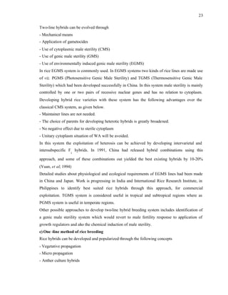 23
Two-line hybrids can be evolved through
- Mechanical means
- Application of gametocides
- Use of cytoplasmic male sterility (CMS)
- Use of genic male sterility (GMS)
- Use of environmentally induced genic male sterility (EGMS)
In rice EGMS system is commonly used. In EGMS systems two kinds of rice lines are made use
of viz. PGMS (Photosensitive Genic Male Sterility) and TGMS (Thermosensitive Genic Male
Sterility) which had been developed successfully in China. In this system male sterility is mainly
controlled by one or two pairs of recessive nuclear genes and has no relation to cytoplasm.
Developing hybrid rice varieties with these system has the following advantages over the
classical CMS system, as given below.
- Maintainer lines are not needed.
- The choice of parents for developing heterotic hybrids is greatly broadened.
- No negative effect due to sterile cytoplasm
- Unitary cytoplasm situation of WA will be avoided.
In this system the exploitation of heterosis can be achieved by developing intervarietal and
intersubspecific F
1
hybrids. In 1991, China had released hybrid combinations using this
approach, and some of these combinations out yielded the best existing hybrids by 10-20%
(Yuan, et al; 1994)
Detailed studies about physiological and ecological requirements of EGMS lines had been made
in China and Japan. Work is progressing in India and International Rice Research Institute, in
Philippines to identify best suited rice hybrids through this approach, for commercial
exploitation. TGMS system is considered useful in tropical and subtropical regions where as
PGMS system is useful in temperate regions.
Other possible approaches to develop two-line hybrid breeding system includes identification of
a genic male sterility system which would revert to male fertility response to application of
growth regulators and also the chemical induction of male sterility.
c) One -line method of rice breeding
Rice hybrids can be developed and popularized through the following concepts
- Vegetative propagation
- Micro propagation
- Anther culture hybrids
 