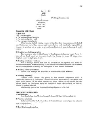 29
2n = 3x = 21
ABD
Sterile
Doubling of chromosome
Triticum aestivum
Hexaploid
2n = 6x = 42
AA BB DD
Fertile
Breeding objectives
1. High yield
High yield depends on
a) The number of heads / unit area
b) The number of grains / head.
c) The average weight of grain
While breeding for high yielding varieties all the above three components must be looked
into. Omitting any one of them may not yield results. Further while breeding for high yield it is
necessary to combine into a variety a favourable combination of genes influencing all yield
process.
2. Breeding non- lodging varieties:
This is achieved after the identification of dwarfing gene in Japanese variety Norin 10.
Most of our dwarf wheats are two gene dwarfs. E.g. Sonara 63, sonara 64, kalyan sona.
Emphasis is now on triple gene dwarfs.
3. Breeding for disease resistance
Rust is the major disease. Both stem rust and leaf rust are important ones. There are
different races of rust. So while breeding for rust resistance horizontal resistance is to be looked
into. Back cross method of breeding and development of multi lines are the methods.
4. Breeding for insect resistance
Hessian fly is the major pest. Resistance in most varieties is thro’ Antibiosis.
5. Breeding for quality.
Different wheat varieties vary greatly in their chemical composition which is
considerably influenced by environment. The varieties of hard wheat or bread wheat which have
higher gluten content. The soft wheat contain lesser gluten content which is suitable for cake
making, pastries etc. The durum wheats are unsuited for either cakes or bread but they are
suitable for making macaroni.
So depending upon the use the quality breeding objective is to be fixed.
BREEDING PROCEDURES:
1. Introduction :
Semi dwarf wheat from Mexico, Sonara 63, Sonara 64, Mayo 64, Lerma Roja 64
2. Pure line selection :
Earlier varieties like P
4
, P
6
, P
12
evolved at Pusa institute are result of pure line selection
from local population.
3. Hybridisation and selection
 