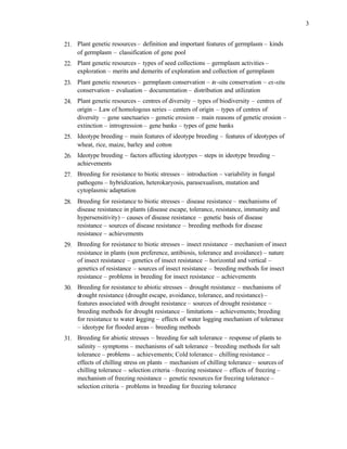 3
21. Plant genetic resources – definition and important features of germplasm – kinds
of germplasm – classification of gene pool
22. Plant genetic resources – types of seed collections – germplasm activities –
exploration – merits and demerits of exploration and collection of germplasm
23. Plant genetic resources – germplasm conservation – in-situ conservation – ex-situ
conservation – evaluation – documentation – distribution and utilization
24. Plant genetic resources – centres of diversity – types of biodiversity – centres of
origin – Law of homologous series – centers of origin – types of centres of
diversity – gene sanctuaries – genetic erosion – main reasons of genetic erosion –
extinction – introgression – gene banks – types of gene banks
25. Ideotype breeding – main features of ideotype breeding – features of ideotypes of
wheat, rice, maize, barley and cotton
26. Ideotype breeding – factors affecting ideotypes – steps in ideotype breeding –
achievements
27. Breeding for resistance to biotic stresses – introduction – variability in fungal
pathogens – hybridization, heterokaryosis, parasexualism, mutation and
cytoplasmic adaptation
28. Breeding for resistance to biotic stresses – disease resistance – mechanisms of
disease resistance in plants (disease escape, tolerance, resistance, immunity and
hypersensitivity) – causes of disease resistance – genetic basis of disease
resistance – sources of disease resistance – breeding methods for disease
resistance – achievements
29. Breeding for resistance to biotic stresses – insect resistance – mechanism of insect
resistance in plants (non preference, antibiosis, tolerance and avoidance) – nature
of insect resistance – genetics of insect resistance – horizontal and vertical –
genetics of resistance – sources of insect resistance – breeding methods for insect
resistance – problems in breeding for insect resistance – achievements
30. Breeding for resistance to abiotic stresses – drought resistance – mechanisms of
drought resistance (drought escape, avoidance, tolerance, and resistance) –
features associated with drought resistance – sources of drought resistance –
breeding methods for drought resistance – limitations – achievements; breeding
for resistance to water logging – effects of water logging mechanism of tolerance
– ideotype for flooded areas – breeding methods
31. Breeding for abiotic stresses – breeding for salt tolerance – response of plants to
salinity – symptoms – mechanisms of salt tolerance – breeding methods for salt
tolerance – problems – achievements; Cold tolerance – chilling resistance –
effects of chilling stress on plants – mechanism of chilling tolerance – sources of
chilling tolerance – selection criteria –freezing resistance – effects of freezing –
mechanism of freezing resistance – genetic resources for freezing tolerance –
selection criteria – problems in breeding for freezing tolerance
 