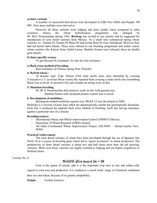 30
a) Inter varietal:
A number of successful derivatives were developed at IARI New Delhi and Punjab. NP
809 - New pusa multiple cross derivative.
However all these varieties were lodging and poor yielder when compared to other
countries. Hence the wheat hybridization programme was changed by
Dr. M.S. Swaminathan during 1963. Borloug was invited to our country and he suggested for
introduction of semi dwarf varieties from Mexico. As a result four commercial spring wheat
varieties viz., Sonara 63, Sonara 64 Mayo 64 and Lerma Roja 64 were introduced. However they
had red kernel hard wheats. These were utilised in our breeding programme and amber colour
wheat varieties like Kalyan Sona, Safed Lerma, Sharbati Sonara were released, these are double
gene dwarfs.
b) Inter specific crosses
To get Hessian fly resistance. So also for rust resistance.
c) Back cross method of breeding
Rust resistance in Chinese spring from Thatcher.
4. Hybrid wheat :
At Kansas Agri. Expt. Station USA male sterile lines were identified by crossing
T.timophevi x T. aestivum Bison variety By repeated back crossing a male sterile line resembling
Bison was evolved. At present USA and Canada are doing work on this.
5. Mutation breeding
Dr. M. S. Swaminathan did extensive work on this with gamma rays.
Sharbati Sonara with increased protein content was evolved.
6. Development of multilines
Borlaug developed multilines against rust. MLKS 15 was developed at IARI.
Multiline is a mixture of pure lines which are phenotypically similar but genotypically dissimilar.
Each line is produced by separate back cross method of breeding. Each line having resistance
against a particular race of a disease.
Breeding centers:
- International Maize and Wheat improvement Centre (CIMMYT) Mexico.
- Directorate of Wheat Research (DWR), Karnal.
- All India Coordinated Wheat Improvement Project (AICWIP) – Karnal (earlier New.
Delhi)
Practical Achievement:
The semi dwarf varieties of wheat have been developed through the use of Japanese line
Norin 10 as a source of dwarfing gene which led to “green revolution” in wheat production. The
productivity of Semi dwarf varieties is about two and half times more than old tall growing
varieties. More over these varieties are highly resistant to lodging and are highly responsive to
fertilizer doses.
:Lecture No. 4
MAIZE (Zea mays) 2n = 20
Corn is the queen of cereals and it is the important crop next to rice and wheat with
regard to total area and production. It is studied to a much wider range of climatical conditions
than rice and wheat, because of its greater adoptability.
Origin: Central America
 