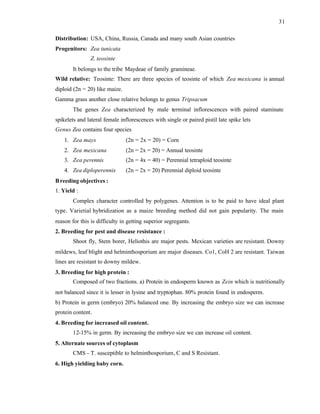 31
Distribution: USA, China, Russia, Canada and many south Asian countries
Progenitors: Zea tunicata
Z. teosinte
It belongs to the tribe Maydeae of family gramineae.
Wild relative: Teosinte: There are three species of teosinte of which Zea mexicana is annual
diploid (2n = 20) like maize.
Gamma grass another close relative belongs to genus Tripsacum
The genes Zea characterized by male terminal inflorescences with paired staminate
spikelets and lateral female inflorescences with single or paired pistil late spike lets
Genus Zea contains four species
1. Zea mays (2n = 2x = 20) = Corn
2. Zea mexicana (2n = 2x = 20) = Annual teosinte
3. Zea perennis (2n = 4x = 40) = Perennial tetraploid teosinte
4. Zea diploperennis (2n = 2x = 20) Perennial diploid teosinte
Breeding objectives :
1. Yield :
Complex character controlled by polygenes. Attention is to be paid to have ideal plant
type. Varietial hybridization as a maize breeding method did not gain popularity. The main
reason for this is difficulty in getting superior segregants.
2. Breeding for pest and disease resistance :
Shoot fly, Stem borer, Heliothis are major pests. Mexican varieties are resistant. Downy
mildews, leaf blight and helminthosporium are major diseases. Co1, CoH 2 are resistant. Taiwan
lines are resistant to downy mildew.
3. Breeding for high protein :
Composed of two fractions. a) Protein in endosperm known as Zein which is nutritionally
not balanced since it is lesser in lysine and tryptophan. 80% protein found in endosperm.
b) Protein in germ (embryo) 20% balanced one. By increasing the embryo size we can increase
protein content.
4. Breeding for increased oil content.
12-15% in germ. By increasing the embryo size we can increase oil content.
5. Alternate sources of cytoplasm
CMS - T. susceptible to helminthosporium, C and S Resistant.
6. High yielding baby corn.
 