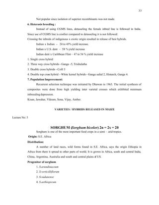 33
Not popular since isolation of superior recombinants was not made.
6. Heterosis breeding :
Instead of using CGMS lines, detasseling the female inbred line is followed in India.
Since use of CGMS line is costlier compared to detasseling it is not followed.
Crossing the inbreds of indigenous x exotic origin resulted in release of best hybrids.
Indian x Indian - 24 to 43% yield increase.
Indian x U.S. dent – 58 %yield increase
Indian dent x Caribbean Flint – 47 to 54 % yield increase
1. Single cross hybrid
2. Three way cross hybrids - Ganga -5, Trishulatha
3. Double cross hybrids - CoH 3
4. Double top cross hybrid - White kernel hybrids - Ganga safed 2, Histarch, Ganga 4.
7. Population Improvement:
Recurrent selection technique was initiated by Dhawan in 1963. The initial synthesis of
composites were done from high yielding inter varietal crosses which exhibited minimum
inbreedingdepression.
Kisan, Jawahar, Vikram, Sona, Vijay, Amber.
VARIETIES / HYBRIDS RELEASED IN MAIZE
Lecture No: 5
SORGHUM (Sorghum bicolor) 2n = 2x = 20
Sorghum is one of the most important food crops in a semi – arid tropics.
Origin: S.E. Africa
Distribution:
A number of land races, wild forms found in S.E. Africa, says the origin Ethiopia in
Africa from there it spread to other parts of world. It is grown in Africa, south and central India,
China, Argentina, Australia and south and central plains of US.
Progenitor of sorghum
1. S.arundinaceum
2. S.verticilliflorum
3. S.sudanense
4. S.aethiopicum
 