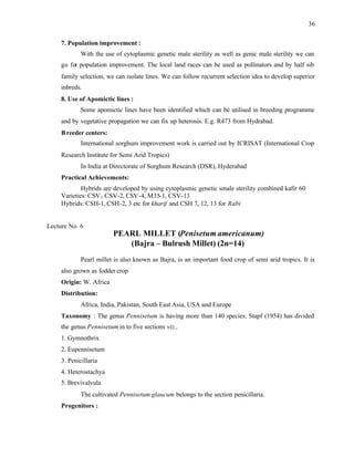 36
7. Population improvement :
With the use of cytoplasmic genetic male sterility as well as genic male sterility we can
go for population improvement. The local land races can be used as pollinators and by half sib
family selection, we can isolate lines. We can follow recurrent selection idea to develop superior
inbreds.
8. Use of Apomictic lines :
Some apomictic lines have been identified which can be utilised in breeding programme
and by vegetative propagation we can fix up heterosis. E.g. R473 from Hydrabad.
Breeder centers:
International sorghum improvement work is carried out by ICRISAT (International Crop
Research Institute for Semi Arid Tropics)
In India at Directorate of Sorghum Research (DSR), Hyderabad
Practical Achievements:
Hybrids are developed by using cytoplasmic genetic smale sterility combined kafir 60
Varieties: CSV1 CSV-2, CSV-4, M35-1, CSV-13
Hybrids: CSH-1, CSH-2, 3 etc for kharif and CSH 7, 12, 13 for Rabi
Lecture No. 6
PEARL MILLET (Penisetum americanum)
(Bajra – Bulrush Millet) (2n=14)
Pearl millet is also known as Bajra, is an important food crop of semi arid tropics. It is
also grown as fodder crop
Origin: W. Africa
Distribution:
Africa, India, Pakistan, South East Asia, USA and Europe
Taxonomy : The genus Pennisetum is having more than 140 species. Stapf (1954) has divided
the genus Pennisetum in to five sections viz.,
1. Gymnothrix
2. Eupennisetum
3. Penicillaria
4. Heterostachya
5. Brevivalvula
The cultivated Pennisetum glaucum belongs to the section penicillaria.
Progenitors :
 