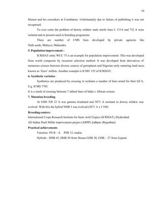 39
Menon and his coworkers at Coimbatore. Unfortunately due to failure of publishing it was not
recognised.
To over come the problem of downy mildew male sterile lines L 111A and 732 A were
isolated and at present used in breeding programme.
There are number of CMS lines developed by private agencies like
Nath seeds, Mahyco, Mahendra.
5. Population improvement :
ICRISAT entry WCC 75 is an example for population improvement. This was developed
from world composite by recurrent selection method. It was developed from derivatives of
numerous crosses between diverse sources of germplasm and Nigerian early maturing land races
known as ‘Gero’ millets. Another example is ICMV 155 of ICRISAT.
6. Synthetic varieties:
Synthetics are produced by crossing in isolation a number of lines tested for their GCA.
E.g. ICMS 7703.
It is a result of crossing between 7 inbred lines of India x African crosses
7. Mutation breeding
At IARI Tift 23 A was gamma irradiated and 5071 A resistant to downy mildew was
evolved. With this the hybrid NHB 3 was evolved (5071 A x J 104)
Breeding centers:
International Crops Research Institute for Semi Arid Tropics (ICRISAT,) Hyderabad
All Indian Pearl Millet improvement project (AIPIP) Jodhpur (Rajasthan)
Practical achievements
Varieties: PS B – 8, PSB 15, mukta
Hybrids : HHB 45, HHB 50 from Hissan GHB 30, GHB – 27 from Gujarat
 