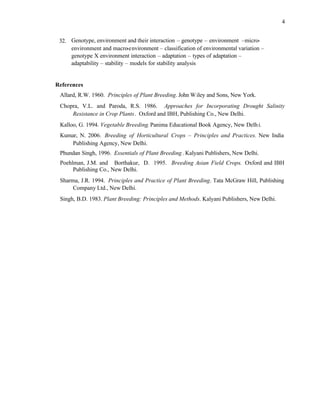 4
32. Genotype, environment and their interaction – genotype – environment –micro-
environment and macro-environment – classification of environmental variation –
genotype X environment interaction – adaptation – types of adaptation –
adaptability – stability – models for stability analysis
References
Allard, R.W. 1960. Principles of Plant Breeding. John Wiley and Sons, New York.
Chopra, V.L. and Paroda, R.S. 1986. Approaches for Incorporating Drought Salinity
Resistance in Crop Plants. Oxford and IBH, Publishing Co., New Delhi.
Kalloo, G. 1994. Vegetable Breeding.Panima Educational Book Agency, New Delhi.
Kumar, N. 2006. Breeding of Horticultural Crops – Principles and Practices. New India
Publishing Agency, New Delhi.
Phundan Singh, 1996. Essentials of Plant Breeding. Kalyani Publishers, New Delhi.
Poehlman, J.M. and Borthakur, D. 1995. Breeding Asian Field Crops. Oxford and IBH
Publishing Co., New Delhi.
Sharma, J.R. 1994. Principles and Practice of Plant Breeding. Tata McGraw Hill, Publishing
Company Ltd., New Delhi.
Singh, B.D. 1983. Plant Breeding: Principles and Methods. Kalyani Publishers, New Delhi.
 
