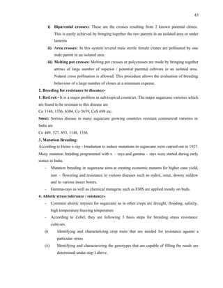 43
i) Biparental crosses:- These are the crosses resulting from 2 known parental clones.
This is easily achieved by bringing together the two parents in an isolated area or under
lanterns
ii) Area crosses: In this system several male sterile female clones are pollinated by one
male parent in an isolated area.
iii) Melting pot crosses: Melting pot crosses or polycrosses are made by bringing together
arrows of large number of superior / potential parental cultivars in an isolated area.
Natural cross pollination is allowed. This procedure allows the evaluation of breeding
behaviour of a large number of clones at a minimum expense.
2. Breeding for resistance to diseases:-
1. Red rot:- It is a major problem in sub-tropical countries. The major sugarcane varieties which
are found to be resistant to this disease are
Co 1148, 1336, 6304, Co 5659, CoS 698 etc.
Smut: Serious disease in many sugarcane growing countries resistant commercial varieties in
India are
Co 449, 527, 853, 1148, 1336.
3. Mutation Breeding:
According to Heinz x-ray - Irradiation to induce mutations in sugarcane were carried out in 1927.
Many mutation breeding programmed with x – rays and gamma – rays were started during early
sixties in India.
- Mutation breeding in sugarcane aims at creating economic mutants for higher cane yield,
non – flowering and resistance to various diseases such as redrot, smut, downy mildew
and to various insect borers.
- Gamma-rays as well as chemical mutagens such as EMS are applied mostly on buds.
4. Abiotic stress tolerance / reistance:-
- Common abiotic stresses for sugarcane as in other crops are drought, flooding, salinity,
high temperature freezing temperature
- According to Zobel, they are following 3 basis steps for breeding stress resistance
cultivars.
(i) Identifying and characterizing crop traits that are needed for resistance against a
particular stress
(ii) Identifying and characterizing the genotypes that are capable of filling the needs are
determined under step I above.
 