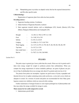 44
(iii) Manipulating genes to pr oduce an adapted variety that has the required characteristics
and fills other specific needs.
5.Biotechnology:
- Regeneration of sugarcane plant from callus has been possible.
Breeding centres:-
1. Sugarcane breeding institute, Coimbatore
2. Indian Institute of Sugarcane Research, Lucknow
3. State sugarcane research stations, such as shahjahanpur (UP), Seorali, (Deoria) (UP), Pusa
(Bihar), Padegaon (Maharashtra) and Anakapalli (AP).
Drought : Co 285, Co 740, Co 997, Co 1148
Frost : Co 1148, N Co 310
Salinity : Co 453, Co 62125
Lodging : Co 6304, Co 7117, CoS 7918
Water logging : Co 1157, Co 975, Co 785, Bo 91, Bo 104, Bo 106, Bo 109
Top borer : Co J 67, Co 1158
Inter nodal borer : Co C 671, Co 975
Red rot : Co 7627, Co J 64, CoR 8001.
Lecture No: 8
PULSES
The pulse crops in general give lower yields than the cereals. Pulses are rich in protein and it
takes more energy weight for weight to synthesise protein than carbohydrates. When you
compare the energy requirement of various metabolic pathways. o
ne gram of glucose can give
rise to 0.8g of carbohydrate but on an average only about 0.5 g protein and even less of oil.
The protein from pulses are incomplete. Legumes are good source of lysine, tryptophan and
theonine but are low in suphur containing amino acids methionine, cystine and cystene which are
adequate in cereals. So a mixture of cereals and pulses are recommended for food. Many grain
legumes contain toxic inhibitors which are removed while cooking.
Further maintenance of nitrogen fixation in roots require prolonged use of photosynthate and
thus may reduce the energy available for storage in seeds.
Main reasons for low yield compared to cereals
1. Indeterminate growth habit
 