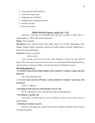 45
2. Long continued natural selection
3. Cultivation on poor soils
4. Inadequate use of fertilizers
5. Inadequate plant protection measures
6. Rainfed cultivation
7. Photo sensitiveness
RED GRAM (Cajanus cajan) (2n = 22)
Pigeon pea / Red gram is an important pulse crop next to chickpea in India. India is a
largest producer i.e. 90% of the world’s production
Origin: Africa and India
Distribution: India, Uganda, Kenya, West Indies, Burma etc. In India, Maharashtra, Uttar
Pradesh, Madhya Pradesh, Karnataka, Gujarat and Andhra Pradesh and under irrigated belt in
Punjab, Haryana and Rajasthan.
Progenitor: Cajanus cajanifolius
Atylosia lineate
Genus Cajanus and Atylosia and have many similarities. Cajanus has more than 30
species. The view is that Cajanus arose from Atylosia . In western ghats, West Bengal and Orissa,
Atylosia species are known as wildtur. Now this genes has been included in Cajanus.
Breeding objectives:
1. Evolution of long duration high yielding variety suitable for rainfed to replace the local
land races :
SA1 - Released during 1940
2. To evolve short duration (105 days) varieties suitable for irrigated / mixed crop with
ground nut.
ICPL 87 - ICRISAT
3. Breeding for bold grain type with desirable seed coat color
HY 3C long duration variety with dull white seed coat and bold grains.
4. Breeding for vegetable type
Green pods with bold seeds are used as substitute for green peas in some areas are
perennial types
5. Breeding for resistance to pests.
Heliothis is the major pest, terminal cluster types are highly susceptible. All our varieties
are highly susceptible.
 