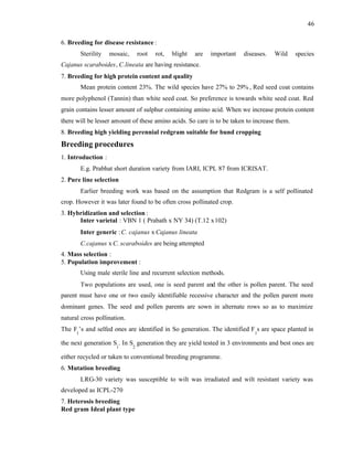 46
6. Breeding for disease resistance :
Sterility mosaic, root rot, blight are important diseases. Wild species
Cajanus scaraboides, C.lineata are having resistance.
7. Breeding for high protein content and quality
Mean protein content 23%. The wild species have 27% to 29% , Red seed coat contains
more polyphenol (Tannin) than white seed coat. So preference is towards white seed coat. Red
grain contains lesser amount of sulphur containing amino acid. When we increase protein content
there will be lesser amount of these amino acids. So care is to be taken to increase them.
8. Breeding high yielding perennial redgram suitable for bund cropping
Breeding procedures
1. Introduction :
E.g. Prabhat short duration variety from IARI, ICPL 87 from ICRISAT.
2. Pure line selection
Earlier breeding work was based on the assumption that Redgram is a self pollinated
crop. However it was later found to be often cross pollinated crop.
3. Hybridization and selection :
Inter varietal : VBN 1 ( Prabath x NY 34) (T.12 x102)
Inter generic :C. cajanus x Cajanus lineata
C.cajanus x C. scaraboides are being attempted
4. Mass selection :
5. Population improvement :
Using male sterile line and recurrent selection methods.
Two populations are used, one is seed parent and the other is pollen parent. The seed
parent must have one or two easily identifiable recessive character and the pollen parent more
dominant genes. The seed and pollen parents are sown in alternate rows so as to maximize
natural cross pollination.
The F
1
’s and selfed ones are identified in So generation. The identified F
1
s are space planted in
the next generation S
1
. In S
2
generation they are yield tested in 3 environments and best ones are
either recycled or taken to conventional breeding programme.
6. Mutation breeding
LRG-30 variety was susceptible to wilt was irradiated and wilt resistant variety was
developed as ICPL-270
7. Heterosis breeding
Red gram Ideal plant type
 