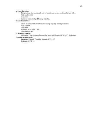47
a) Long duration:
The genotype that have steady rate of growth and have a moderate harvest index.
High seed weight
Long pods
Increased number of pod bearing branches.
b) Short duration :
Dwarf in nature with erect branches having high dry matter production
High seed wt.
Long pods.
Increased no of seeds / Pod
Less flower dr op.
c) Breeding centers:
Internation Crop Research Institute for Semi Arid Tropics (ICRISAT) Hyderabad
Practical Achievement:
Varieties: Prabhat, Vishakha, Sharada, ICPL – 87
Hybrids: ICPH – 8
 