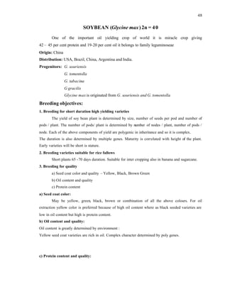 48
SOYBEAN (Glycine max)2n = 40
One of the important oil yielding crop of world it is miracle crop giving
42 – 45 per cent protein and 19-20 per cent oil it belongs to family leguminoseae
Origin: China
Distribution: USA, Brazil, China, Argentina and India.
Progenitors: G. usuriensis
G. tomentolla
G. tabacina
G gracilis
Glycine max is originated from G. usuriensis and G. tomentolla
Breeding objectives:
1. Breeding for short duration high yielding varieties
The yield of soy bean plant is determined by size, number of seeds per pod and number of
pods / plant. The number of pods/ plant is determined by number of nodes / plant, number of pods /
node. Each of the above components of yield are polygenic in inheritance and so it is complex.
The duration is also determined by multiple genes. Maturity is correlated with height of the plant.
Early varieties will be short is stature.
2. Breeding varieties suitable for rice fallows
Short plants 65 -70 days duration. Suitable for inter cropping also in banana and sugarcane.
3. Breeding for quality
a) Seed coat color and quality – Yellow, Black, Brown Green
b) Oil content and quality
c) Protein content
a) Seed coat color:
May be yellow, green, black, brown or combination of all the above colours. For oil
extraction yellow color is preferred because of high oil content where as black seeded varieties are
low in oil content but high is protein content.
b) Oil content and quality:
Oil content is greatly determined by environment :
Yellow seed coat varieties are rich in oil. Complex character determined by poly genes.
c) Protein content and quality:
 