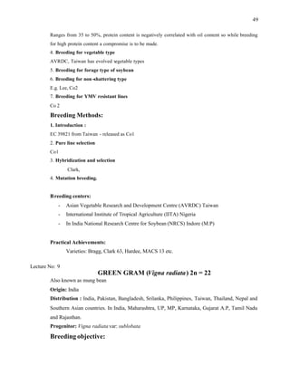 49
Ranges from 35 to 50%, protein content is negatively correlated with oil content so while breeding
for high protein content a compromise is to be made.
4. Breeding for vegetable type
AVRDC, Taiwan has evolved v
egetable types
5. Breeding for forage type of soybean
6. Breeding for non-shattering type
E.g. Lee, Co2
7. Breeding for YMV resistant lines
Co 2
Breeding Methods:
1. Introduction :
EC 39821 from Taiwan - released as Co1
2. Pure line selection
Co1
3. Hybridization and selection
Clark,
4. Mutation breeding.
Breeding centers:
- Asian Vegetable Research and Development Centre (AVRDC) Taiwan
- International Institute of Tropical Agriculture (IITA) Nigeria
- In India National Research Centre for Soybean (NRCS) Indore (M.P)
Practical Achievements:
Varieties: Bragg, Clark 63, Hardee, MACS 13 etc.
Lecture No: 9
GREEN GRAM (Vigna radiata) 2n = 22
Also known as mung bean
Origin: India
Distribution : India, Pakistan, Bangladesh, Srilanka, Philippines, Taiwan, Thailand, Nepal and
Southern Asian countries. In India, Maharashtra, UP, MP, Karnataka, Gujarat A.P, Tamil Nadu
and Rajasthan.
Progenitor: Vigna radiata var: sublobata
Breeding objective:
 