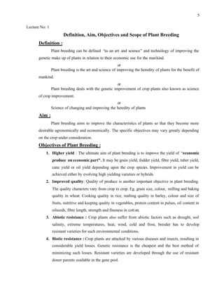5
Lecture No: 1
Definition, Aim, Objectives and Scope of Plant Breeding
Definition :
Plant breeding can be defined “as an art and science” and technology of improving the
genetic make up of plants in relation to their economic use for the mankind.
or
Plant breeding is the art and science of improving the heredity of plants for the benefit of
mankind.
or
Plant breeding deals with the genetic improvement of crop plants also known as science
of crop improvement.
or
Science of changing and improving the heredity of plants
Aim :
Plant breeding aims to improve the characteristics of plants so that they become more
desirable agronomically and economically. The specific objectives may vary greatly depending
on the crop under consideration.
Objectives of Plant Breeding :
1. Higher yield : The ultimate aim of plant breeding is to improve the yield of “economic
produce on economic part”. It may be grain yield, fodder yield, fibre yield, tuber yield,
cane yield or oil yield depending upon the crop species. Improvement in yield can be
achieved either by evolving high yielding varieties or hybrids.
2. Improved quality: Quality of produce is another important objective in plant breeding.
The quality characters vary from crop to crop. Eg. grain size, colour, milling and baking
quality in wheat. Cooking quality in rice, malting quality in barley, colour and size of
fruits, nutritive and keeping quality in vegetables, protein content in pulses, oil content in
oilseeds, fibre length, strength and fineness in cotton.
3. Abiotic resistance : Crop plants also suffer from abiotic factors such as drought, soil
salinity, extreme temperatures, heat, wind, cold and frost, breeder has to develop
resistant varieties for such environmental conditions.
4. Biotic resistance : Crop plants are attacked by various diseases and insects, resulting in
considerable yield losses. Genetic resistance is the cheapest and the best method of
minimizing such losses. Resistant varieties are developed through the use of resistant
donor parents available in the gene pool.
 