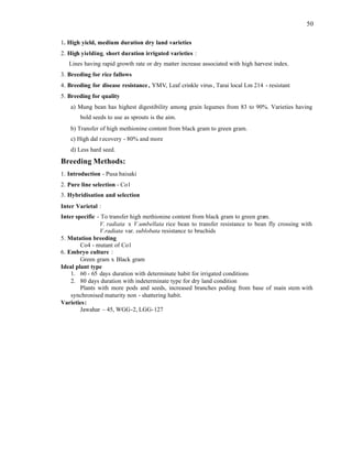 50
1. High yield, medium duration dry land varieties
2. High yielding, short duration irrigated varieties :
Lines having rapid growth rate or dry matter increase associated with high harvest index.
3. Breeding for rice fallows
4. Breeding for disease resistance, YMV, Leaf crinkle virus, Tarai local Lm 214 - resistant
5. Breeding for quality
a) Mung bean has highest digestibility among grain legumes from 83 to 90%. Varieties having
bold seeds to use as sprouts is the aim.
b) Transfer of high methionine content from black gram to green gram.
c) High dal recovery - 80% and more
d) Less hard seed.
Breeding Methods:
1. Introduction - Pusa baisaki
2. Pure line selection - Co1
3. Hybridisation and selection
Inter Varietal :
Inter specific - To transfer high methionine content from black gram to green gra
m.
V. radiata x V.umbellata rice bean to transfer resistance to bean fly crossing with
V.radiata var. sublobata resistance to bruchids
5. Mutation breeding
Co4 - mutant of Co1
6. Embryo culture :
Green gram x Black gram
Ideal plant type
1. 60 - 65 days duration with determinate habit for irrigated conditions
2. 80 days duration with indeterminate type for dry land condition
Plants with more pods and seeds, increased branches poding from base of main stem with
synchronised maturity non - shattering habit.
Varieties:
Jawahar – 45, WGG-2, LGG-127
 
