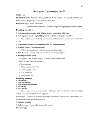 51
Black gram (Vigna mungo) 2n = 22
Origin: India
Distribution: India, Pakistan, Sirlanka, and South Asian countries. In India, Maharashtra, UP,
MP, Karnataka, Gujarat A.P, Tamil Nadu and Rajasthan.
Progenitor: Vigna mungo var silvestris
Vigna radiata var sublobata – common progenitor of green gram and black gram.
Breeding objectives
1. Evolving medium duration high yielding varieties for dry land cultivation.
2. Evolving short duration high yielding varieties suitable for irrigated conditions.
This can be used as mixed crop in cotton, turmeric Short duration varieties are Co2, Vamban
1, 2 and 3.
3. Evolving short duration varieties suitable for rice fallow conditions
4. Breeding varieties resistant to diseases
YMV is a serious disease. Leaf crinkle virus, powdery mildew.
5. Pest : White fly vector for YMV and leaf crinkle, leaf eating caterpillar
6. Breeding for better quality
24% protein. There are lines having 27% protein. These can be utilized.
Quality of black gram is determined by
a) Protein content
b) Methionine content 1.17%
c) cooking quality - Time
d) % of hard seeds.
e) Dal recovery 70%
Breeding methods
1. Introduction :
2. Pure line selection :
3. Hybridization and selection
a) Intervarital
b) Inter specific :
Vigna mungo x V.mungo var.sylvestris - Pantnagar. YMV resistant lines obtained. but pod
shatters. More number of back crosses suggested.
Vigna mungo x V.radiata for increasing pod length, digestibility. Sterility is the main problem. Few
plants obtained revert back to parental form.
4) Mutation breeding
5) Embryo rescue - Attempted in inter specific crosses.
Ideal plant type
 