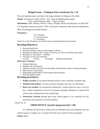 53
Bengal Gram – Chickpea (Cicer arietinum) 2n = 16
The most important pulse crop India is the largest producer of chickpea in the world.
Origin: According to Vavilov (1926) – S.W. Africa and Mediterranean region
Later, Vander Maesun (1984) – Turkey and Syria
Distribution: India, Pakistan, Mexico, Turkey, Ethiopia, Burma and Maynmar. In India M.P.
U.P. Rajasthan, Haryana accounts 75-80% of the India’s production other states are Maharashtra,
Bihar, West Bengal and Andhra Pradesh.
Progenitors :
Cicer bijugum
C. echinospermum
C. reticulatum
Genus Cicer has 49 species, out of these nine are annual and forty are perennial
BreedingObjectives:
1. Increased seed yield
2. Increased biomass, tall, erect and compact cultivars
3. Resistance to diseases like A, blight, Fusarium wilt, Root rot, Botrytis grey mold.
4. Resistance to insect pests – Pod borer
5. Tolerance to stress environments
a) Cold b) Heat c) Drought d) Saline and Alkaline.
Plant type in chickpea
1. Compact plant type
2. Medium tall are preferred
3. Optimum number of primary and secondary and minimum number of tertiary branches
4. Photo thermo sensitiveness
5. Determinate growth habit for harvesting uniform produce
6. Well developed nodules
Breeding procedures:
1. Pedigree method: for resistance breeding (disease, insect, nematode, orobanche spp)
2. Modified bulk method : for stress situations (drought, cold, heat, iron deficiency)
3. Back cross method: for interspecific hybridization. Limited backcross (one or two) for
desi x kabuli introgression and also for resistance breeding. Resistance to fusarion wild
can be easily transferred from desi to kabuli type
4. Somaclonal variation: through plant tissue culture appears to be a potential tool for
generation and exploitation of useful variability.
Lecture No: 10
GROUND NUT (Arachis hypogcaea) (2n = 40)
It is important oil seed crops in India, grown in subtropical and warm temperate zone also
called as peanut or monkey nut. It contains 45-55 per cent oil and 25-30 per cent protein.
Origin: Brazil
 