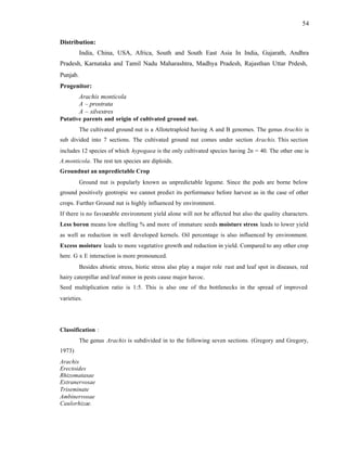 54
Distribution:
India, China, USA, Africa, South and South East Asia In India, Gujarath, Andhra
Pradesh, Karnataka and Tamil Nadu Maharashtra, Madhya Pradesh, Rajasthan Uttar Prdesh,
Punjab.
Progenitor:
Arachis monticola
A – prostrata
A – silvestres
Putative parents and origin of cultivated ground nut.
The cultivated ground nut is a Allotetraploid having A and B genomes. The genus Arachis is
sub divided into 7 sections. The cultivated ground nut comes under section Arachis. This section
includes 12 species of which hypogaea is the only cultivated species having 2n = 40. The other one is
A.monticola. The rest ten species are diploids.
Groundnut an unpredictable Crop
Ground nut is popularly known as unpredictable legume. Since the pods are borne below
ground positively geotropic we cannot predict its performance before harvest as in the case of other
crops. Further Ground nut is highly influenced by environment.
If there is no favourable environment yield alone will not be affected but also the quality characters.
Less boron means low shelling % and more of immature seeds moisture stress leads to lower yield
as well as reduction in well developed kernels. Oil percentage is also influenced by environment.
Excess moisture leads to more vegetative growth and reduction in yield. Compared to any other crop
here. G x E interaction is more pronounced.
Besides abiotic stress, biotic stress also play a major role rust and leaf spot in diseases, red
hairy caterpillar and leaf minor in pests cause major havoc.
Seed multiplication ratio is 1:5. This is also one of the bottlenecks in the spread of improved
varieties.
Classification :
The genus Arachis is subdivided in to the following seven sections. (Gregory and Gregory,
1973)
Arachis
Erectoides
Rhizomatasae
Extranervosae
Triseminate
Ambinervosae
Caulorhizae.
 