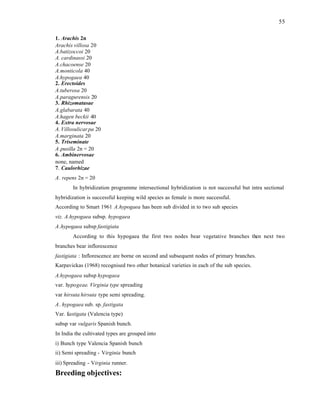 55
1. Arachis 2n
Arachis villosa 20
A.batizoccoi 20
A. cardinassi 20
A.chacoense 20
A.monticola 40
A.hypogaea 40
2. Erectoides
A.tuberosa 20
A.paragurensis 20
3. Rhizomatasae
A.glabarata 40
A.hagen beckii 40
4. Extra nervosae
A.Villosulicarpa 20
A.marginata 20
5. Triseminate
A.pusilla 2n = 20
6. Ambinervosae
none, named
7. Caulorhizae
A. repens 2n = 20
In hybridization programme intersectional hybridization is not successful but intra sectional
hybridization is successful keeping wild species as female is more successful.
According to Smart 1961 A.hypogaea has been sub divided in to two sub species
viz. A.hypogaea subsp. hypogaea
A.hypogaea subsp fastigiata
According to this hypogaea the first two nodes bear vegetative branches then next two
branches bear inflorescence
fastigiata : Inflorescence are borne on second and subsequent nodes of primary branches.
Karpavickas (1968) recognised two other botanical varieties in each of the sub species.
A.hypogaea subsp hypogaea
var. hypogeae. Virginia type spreading
var hirsuta hirsuta type semi spreading.
A. hypogaea sub. sp. fastigata
Var. fastigata (Valencia type)
subsp var vulgaris Spanish bunch.
In India the cultivated types are grouped into
i) Bunch type Valencia Spanish bunch
ii) Semi spreading - Virginia bunch
iii) Spreading - Virginia runner.
Breeding objectives:
 