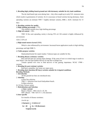 56
1. Breeding high yielding bunch ground nut with dormancy suitable for dry land conditions
The dry land bunch type sown during June - July often caught up in early N.E. monsoon rains
which results in germination of varieties. So it is necessary to breed varieties having dormancy. Semi
spreading varieties are dormant TMV 7 slightly dormant varieties, BSR.1, ALR 2 dormant for 15
days.
2. Breeding varieties for quality
a) High shelling percentage > 75%
Thin shelled varieties have high shelling percentage.
b) High oil content > 50%
TMV 10 the semi spreading variety is having 52% oil. Oil content is highly influenced by
environment.
ALR. 2-52% oil
c) High sound mature kernel (SMK)
Which is also influenced by environment. Increased boron application results in high shelling
percentage and high SMK %
d) Table purpose varieties
Hand picked kernel for export market. Valencia types are suitable for this.
3. Breeding disease resistance varieties.
Rust and leaf spot are causing major damage. If the onset of rust is in initial stage it results in
total failure. Late leaf spot hinders harvest of crop due to foliage loss.
Tomato spotted wilt virus or Bud necrosis of l
ate gaining importance. NCAC 17090 -
resistant
4. Breeding for pest resistant varieties
Red hairy caterpillar, leaf miner are major pests.
5. Breeding short duration (85 days) varieties suitable for irrigated conditions
Breeding Methods:
1. Introduction:
All the ground nut lines are introduced ones.
2. Selection:
a) Pure line selection
TMV 2 - Selection from local Gudiyatham bunch.
b) Mass selection
JL 24 from Taiwan variety.
3. Hybridization and Selection
a) Inter varietal
Bunch x Bunch - VRI 2 (Co2 x JL 24)
SSP x Bunch - VRI 3 (R 33-1 x Ah selection)
b) Inter specific
For transfer of disease resistance.
Arachis sp :
A.hypogaea x A.batizoccoi
2n = 40 2n = 20 (Resistant)
Triploid sterile
 