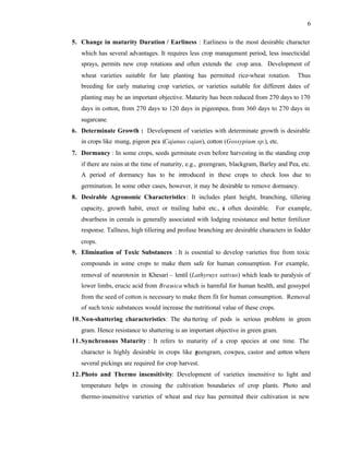 6
5. Change in maturity Duration / Earliness : Earliness is the most desirable character
which has several advantages. It requires less crop management period, less insecticidal
sprays, permits new crop rotations and often extends the crop area. Development of
wheat varieties suitable for late planting has permitted rice-wheat rotation. Thus
breeding for early maturing crop varieties, or varieties suitable for different dates of
planting may be an important objective. Maturity has been reduced from 270 days to 170
days in cotton, from 270 days to 120 days in pigeonpea, from 360 days to 270 days in
sugarcane.
6. Determinate Growth : Development of varieties with determinate growth is desirable
in crops like mung, pigeon pea (Cajanus cajan), cotton (Gossypium sp.), etc.
7. Dormancy : In some crops, seeds germinate even before harvesting in the standing crop
if there are rains at the time of maturity, e.g., greengram, blackgram, Barley and Pea, etc.
A period of dormancy has to be introduced in these crops to check loss due to
germination. In some other cases, however, it may be desirable to remove dormancy.
8. Desirable Agronomic Characteristics: It includes plant height, branching, tillering
capacity, growth habit, erect or trailing habit etc., i
s often desirable. For example,
dwarfness in cereals is generally associated with lodging resistance and better fertilizer
response. Tallness, high tillering and profuse branching are desirable characters in fodder
crops.
9. Elimination of Toxic Substances : It is essential to develop varieties free from toxic
compounds in some crops to make them safe for human consumption. For example,
removal of neurotoxin in Khesari – lentil (Lathyruys sativus) which leads to paralysis of
lower limbs, erucic acid from Brassica which is harmful for human health, and gossypol
from the seed of cotton is necessary to make them fit for human consumption. Removal
of such toxic substances would increase the nutritional value of these crops.
10.Non-shattering characteristics: The sha ttering of pods is serious problem in green
gram. Hence resistance to shattering is an important objective in green gram.
11.Synchronous Maturity : It refers to maturity of a crop species at one time. The
character is highly desirable in crops like g
reengram, cowpea, castor and cotton where
several pickings are required for crop harvest.
12.Photo and Thermo insensitivity: Development of varieties insensitive to light and
temperature helps in crossing the cultivation boundaries of crop plants. Photo and
thermo-insensitive varieties of wheat and rice has permitted their cultivation in new
 