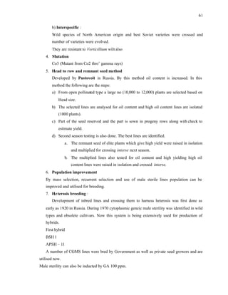 61
b) Interspecific :
Wild species of North American origin and best Soviet varieties were crossed and
number of varieties were evolved.
They are resistant to Verticillium wilt also
4. Mutation
Co3 (Mutant from Co2 thro’ gamma rays)
5. Head to row and remnant seed method
Developed by Pustovoit in Russia. By this method oil content is increased. In this
method the following are the steps:
a) From open pollinated type a large no (10,000 to 12,000) plants are selected based on
Head size.
b) The selected lines are analysed for oil content and high oil content lines are isolated
(1000 plants).
c) Part of the seed reserved and the part is sown in progeny rows along with check to
estimate yield.
d) Second season testing is also done. The best lines are identified.
a. The remnant seed of elite plants which give high yield were raised in isolation
and multiplied for crossing interse next season.
b. The multiplied lines also tested for oil content and high yielding high oil
content lines were raised in isolation and crossed interse.
6. Population improvement
By mass selection, recurrent selection and use of male sterile lines population can be
improved and utilised for breeding.
7. Heterosis breeding :
Development of inbred lines and crossing them to harness heterosis was first done as
early as 1920 in Russia. During 1970 cytoplasmic geneic male sterility was identified in wild
types and obsolete cultivars. Now this system is being extensively used for production of
hybrids.
First hybrid
BSH 1
APSH – 11
A number of CGMS lines were bred by Government as well as private seed growers and are
utilised now.
Male sterility can also be inducted by GA 100 ppm.
 