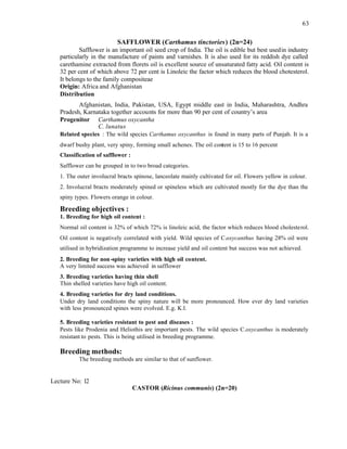 63
SAFFLOWER (Carthamus tinctories) (2n=24)
Safflower is an important oil seed crop of India. The oil is edible but best usedin industry
particularly in the manufacture of paints and varnishes. It is also used for its reddish dye called
carethamine extracted from florets oil is excellent source of unsaturated fatty acid. Oil content is
32 per cent of which above 72 per cent is Linoleic the factor which reduces the blood chotesterol.
It belongs to the family compositeae
Origin: Africa and Afghanistan
Distribution
Afghanistan, India, Pakistan, USA, Egypt middle east in India, Maharashtra, Andhra
Pradesh, Karnataka together accounts for more than 90 per cent of country’s area
Progenitor Carthamus oxycantha
C. lunatus
Related species : The wild species Carthamus oxycanthus is found in many parts of Punjab. It is a
dwarf bushy plant, very spiny, forming small achenes. The oil content is 15 to 16 percent
Classification of safflower :
Safflower can be grouped in to two broad categories.
1. The outer involucral bracts spinose, lanceolate mainly cultivated for oil. Flowers yellow in colour.
2. Involucral bracts moderately spined or spineless which are cultivated mostly for the dye than the
spiny types. Flowers orange in colour.
Breeding objectives :
1. Breeding for high oil content :
Normal oil content is 32% of which 72% is linoleic acid, the factor which reduces blood cholesterol.
Oil content is negatively correlated with yield. Wild species of C.oxycanthus having 28% oil were
utilised in hybridization programme to increase yield and oil content but success was not achieved.
2. Breeding for non-spiny varieties with high oil content.
A very limited success was achieved in safflower
3. Breeding varieties having thin shell
Thin shelled varieties have high oil content.
4. Breeding varieties for dry land conditions.
Under dry land conditions the spiny nature will be more pronounced. How ever dry land varieties
with less pronounced spines were evolved. E.g. K.l.
5. Breeding varieties resistant to pest and diseases :
Pests like Prodenia and Heliothis are important pests. The wild species C.oxycanthus is moderately
resistant to pests. This is being utilised in breeding programme.
Breeding methods:
The breeding methods are similar to that of sunflower.
Lecture No: 12
CASTOR (Ricinus communis) (2n=20)
 