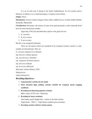 64
It is an oil seed crop. It belong to the family Euphorbiaceac. Its oil i
s mainly used as
lubricant, in industry or as a medicinal purpose. It requires warm climate
Origin: Africa
Distribution: African countries (Egypt), China, India, middle East etc. In India Andhra Pradesh,
Karnataka, Maharashtra
Classification: Monotypic, all varieties of castor from giant perennials to short internode dwarf
have the same chromosome number.
Zugovosky (1962) has described three species in the genus Ricinus
1. R. communis
2. R. macrocarpus
3. R. microcarpus
But this is not accepted by Botanists.
There are sub species which are considered to be ecological extreme varieties i.e. poly
morphic of cultivated type. They are
R. communis subsp persicus (Persian)
ssp. chinensis ( chinese species)
ssp. zanzi barensis ( Zanzibar)
ssp. sanguinens (Crimson species)
ssp. africanus (African)
ssp. mexicanus (Mexican)
Red castor varieties (Popova 1930)
Subsp gibsoni
subsp cambogenisis
Breeding objectives :
1. Long duration varieties for dry lands
2. Short duration high yielding varieties suitable for irrigated mixed cropping
conditions
3. Breeding non shattering spineless varieties
Baker variety of USA Non - Shattering.
4. Breeding for insect resistance
Semi looper, jassid. Hopper burn - serious in dry land varieties.
Triple bloom - TMV 5. - Triple bloom condition gives resistance.
5. Breeding varieties with low ricinin content.
 