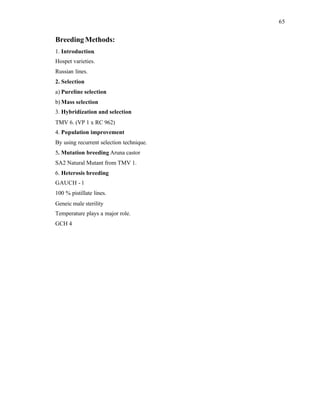 65
Breeding Methods:
1. Introduction.
Hospet varieties.
Russian lines.
2. Selection
a) Pureline selection
b) Mass selection
3. Hybridization and selection
TMV 6. (VP 1 x RC 962)
4. Population improvement
By using recurrent selection technique.
5. Mutation breeding Aruna castor
SA2 Natural Mutant from TMV 1.
6. Heterosis breeding
GAUCH - 1
100 % pistillate lines.
Geneic male sterility
Temperature plays a major role.
GCH 4
 