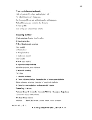 68
7. Increased oil content and quality
High oil content 45% yellow seed varieties > oil.
For industrial purpose > Erucic acid.
Development of low erucic acid cultivars for edible purpose.
Reduced linolenic acid content is also desirable.
8. Meal quality
Meal having less Glucosinolate content.
Breeding methods :
1. Introduction - Regina from Sweeden
2. Simple selection
3. Hybridization and selection
Intervarietal
a) Bulk method
b) Pedigree method
c) single seed descent
Inter specific
4. Back cross method
5. Population improvement
Recurrent Selection, mass selection
6. Heterosis breeding
CMS lines
7. Mutation breeding
8. Tissue culture technique for production of homozygous diploids
Saline resistance screening. Induction of mutation in haploids.
9. Embryo rescue technique for inter specific crosses.
Breeding centres:
National Research Centre for Mustard (NRCM) – Bharatpur (Rajasthan)
Coordinated project atBharathpur.
Practical Achievements
Varieties Kranti, RLM 198, Krishna, Varun, Pusa Kalyani etc.
Lecture No: 13 & 14
Cotton (Gossypium sps) (2n = 2x = 26
 