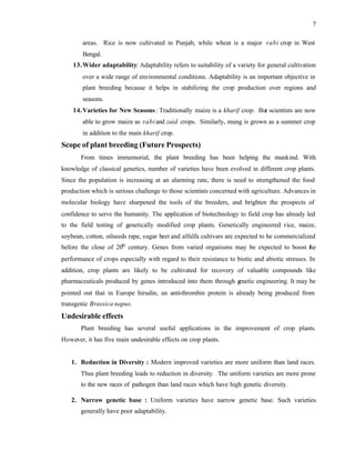 7
areas. Rice is now cultivated in Punjab, while wheat is a major rabi crop in West
Bengal.
13.Wider adaptability: Adaptability refers to suitability of a variety for general cultivation
over a wide range of environmental conditions. Adaptability is an important objective in
plant breeding because it helps in stabilizing the crop production over regions and
seasons.
14.Varieties for New Seasons : Traditionally maize is a kharif crop. But scientists are now
able to grow maize as rabiand zaid crops. Similarly, mung is grown as a summer crop
in addition to the main kharif crop.
Scope of plant breeding (Future Prospects)
From times immemorial, the plant breeding has been helping the mankind. With
knowledge of classical genetics, number of varieties have been evolved in different crop plants.
Since the population is increasing at an alarming rate, there is need to strengthened the food
production which is serious challenge to those scientists concerned with agriculture. Advances in
molecular biology have sharpened the tools of the breeders, and brighten the prospects of
confidence to serve the humanity. The application of biotechnology to field crop has already led
to the field testing of genetically modified crop plants. Genetically engineered rice, maize,
soybean, cotton, oilseeds rape, sugar beet and alfalfa cultivars are expected to be commercialized
before the close of 20th
century. Genes from varied organisms may be expected to boost t
he
performance of crops especially with regard to their resistance to biotic and abiotic stresses. In
addition, crop plants are likely to be cultivated for recovery of valuable compounds like
pharmaceuticals produced by genes introduced into them through g
enetic engineering. It may be
pointed out that in Europe hirudin, an anti-thrombin protein is already being produced from
transgenic Brassica napus.
Undesirable effects
Plant breeding has several useful applications in the improvement of crop plants.
However, it has five main undesirable effects on crop plants.
1. Reduction in Diversity : Modern improved varieties are more uniform than land races.
Thus plant breeding leads to reduction in diversity. The uniform varieties are more prone
to the new races of pathogen than land races which have high genetic diversity.
2. Narrow genetic base : Uniform varieties have narrow genetic base. Such varieties
generally have poor adaptability.
 