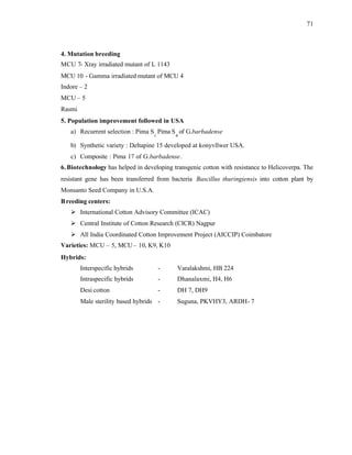 71
4. Mutation breeding
MCU 7- Xray irradiated mutant of L 1143
MCU 10 - Gamma irradiated mutant of MCU 4
Indore – 2
MCU – 5
Rasmi
5. Population improvement followed in USA
a) Recurrent selection : Pima S
1
Pima S
4
of G.barbadense
b) Synthetic variety : Deltapine 15 developed at konyvllwer USA.
c) Composite : Pima 17 of G.barbadense.
6. Biotechnology has helped in developing transgenic cotton with resistance to Helicoverpa. The
resistant gene has been transferred from bacteria Bascillus thuringiensis into cotton plant by
Monsanto Seed Company in U.S.A.
Breeding centers:
Ø International Cotton Advisory Committee (ICAC)
Ø Central Institute of Cotton Research (CICR) Nagpur
Ø All India Coordinated Cotton Improvement Project (AICCIP) Coimbatore
Varieties: MCU – 5, MCU– 10, K9, K10
Hybrids:
Interspecific hybrids - Varalakshmi, HB 224
Intraspecific hybrids - Dhanalaxmi, H4, H6
Desi cotton - DH 7, DH9
Male sterility based hybrids - Suguna, PKVHY3, ARDH- 7
 