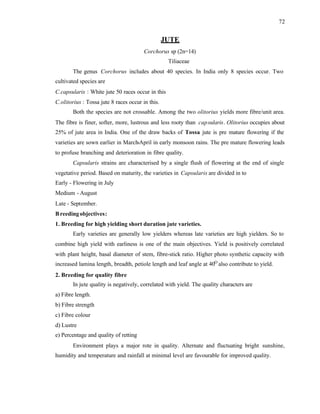 72
JUTE
Corchorus sp (2n=14)
Tiliaceae
The genus Corchorus includes about 40 species. In India only 8 species occur. Two
cultivated species are
C.capsularis : White jute 50 races occur in this
C.olitorius : Tossa jute 8 races occur in this.
Both the species are not crossable. Among the two olitorius yields more fibre/unit area.
The fibre is finer, softer, more, lustrous and less rooty than capsularis. Olitorius occupies about
25% of jute area in India. One of the draw backs of Tossa jute is pre mature flowering if the
varieties are sown earlier in March-April in early monsoon rains. The pre mature flowering leads
to profuse branching and deterioration in fibre quality.
Capsularis strains are characterised by a single flush of flowering at the end of single
vegetative period. Based on maturity, the varieties in Capsularis are divided in to
Early - Flowering in July
Medium - August
Late - September.
Breedingobjectives:
1. Breeding for high yielding short duration jute varieties.
Early varieties are generally low yielders whereas late varieties are high yielders. So to
combine high yield with earliness is one of the main objectives. Yield is positively correlated
with plant height, basal diameter of stem, fibre-stick ratio. Higher photo synthetic capacity with
increased lamina length, breadth, petiole length and leaf angle at 40O
also contribute to yield.
2. Breeding for quality fibre
In jute quality is negatively, correlated with yield. The quality characters are
a) Fibre length.
b) Fibre strength
c) Fibre colour
d) Lustre
e) Percentage and quality of retting
Environment plays a major rote in quality. Alternate and fluctuating bright sunshine,
humidity and temperature and rainfall at minimal level are favourable for improved quality.
 