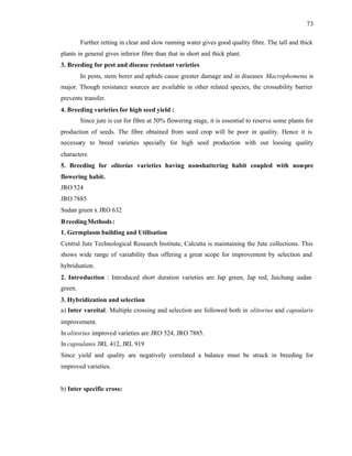 73
Further retting in clear and slow running water gives good quality fibre. The tall and thick
plants in general gives inferior fibre than that in short and thick plant.
3. Breeding for pest and disease resistant varieties
In pests, stem borer and aphids cause greater damage and in diseases Macrophomena is
major. Though resistance sources are available in other related species, the crossability barrier
prevents transfer.
4. Breeding varieties for high seed yield :
Since jute is cut for fibre at 50% flowering stage, it is essential to reserve some plants for
production of seeds. The fibre obtained from seed crop will be poor in quality. Hence it is
necessary to breed varieties specially for high seed production with out loosing quality
characters.
5. Breeding for olitorius varieties having non-shattering habit coupled with non-pre
flowering habit.
JRO 524
JRO 7885
Sudan green x JRO 632
BreedingMethods:
1. Germplasm building and Utilisation
Central Jute Technological Research Institute, Calcutta is maintaining the Jute collections. This
shows wide range of variability thus offering a great scope for improvement by selection and
hybridsation.
2. Introduction : Introduced short duration varieties are Jap green, Jap red, Jaichung sudan
green.
3. Hybridization and selection
a) Inter vareital: Multiple crossing and selection are followed both in olitorius and capsularis
improvement.
In olitorius improved varieties are JRO 524, JRO 7885.
In capsulanis JRL 412, JRL 919
Since yield and quality are negatively correlated a balance must be struck in breeding for
improved varieties.
b) Inter specific cross:
 